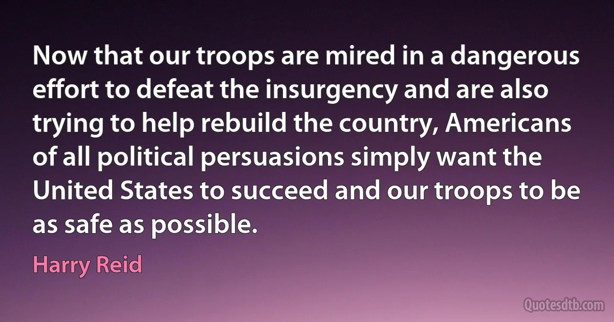 Now that our troops are mired in a dangerous effort to defeat the insurgency and are also trying to help rebuild the country, Americans of all political persuasions simply want the United States to succeed and our troops to be as safe as possible. (Harry Reid)