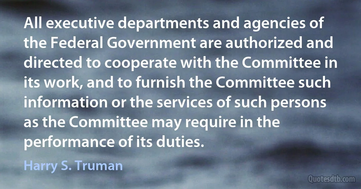 All executive departments and agencies of the Federal Government are authorized and directed to cooperate with the Committee in its work, and to furnish the Committee such information or the services of such persons as the Committee may require in the performance of its duties. (Harry S. Truman)