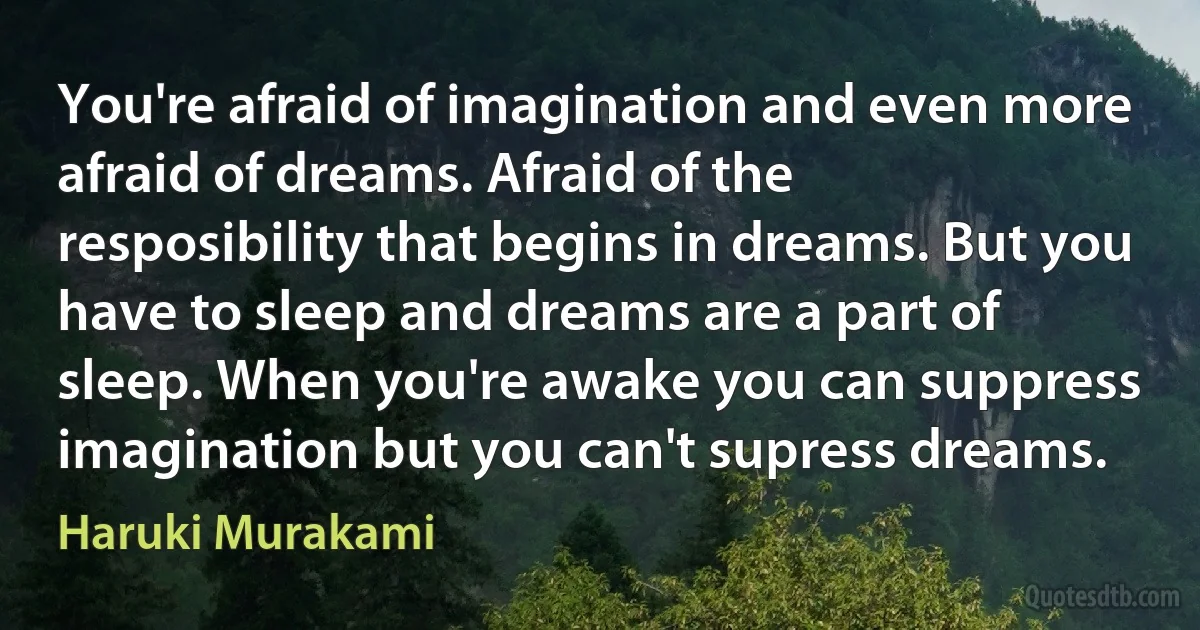 You're afraid of imagination and even more afraid of dreams. Afraid of the resposibility that begins in dreams. But you have to sleep and dreams are a part of sleep. When you're awake you can suppress imagination but you can't supress dreams. (Haruki Murakami)