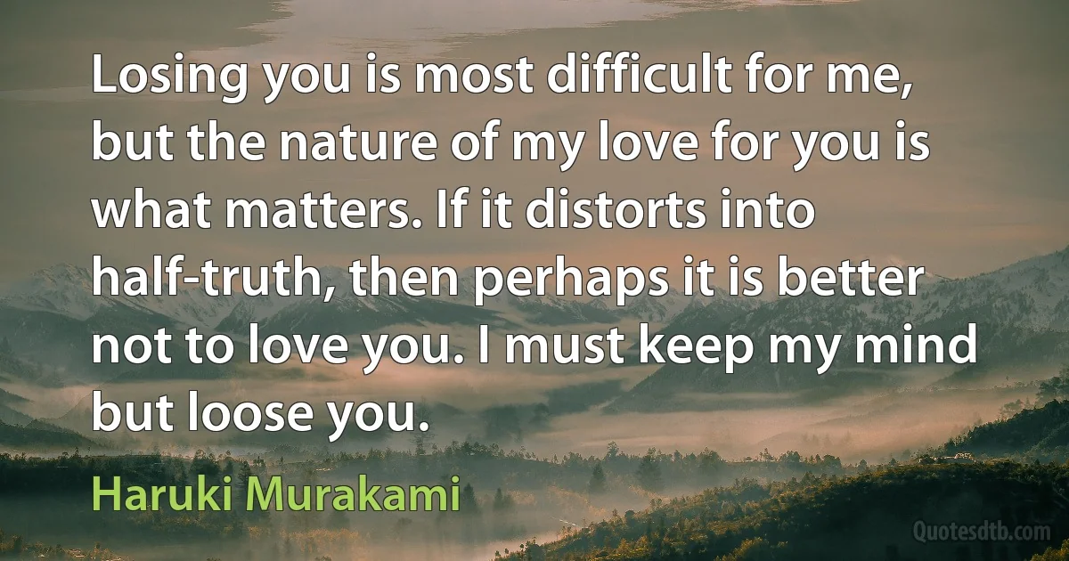 Losing you is most difficult for me, but the nature of my love for you is what matters. If it distorts into half-truth, then perhaps it is better not to love you. I must keep my mind but loose you. (Haruki Murakami)