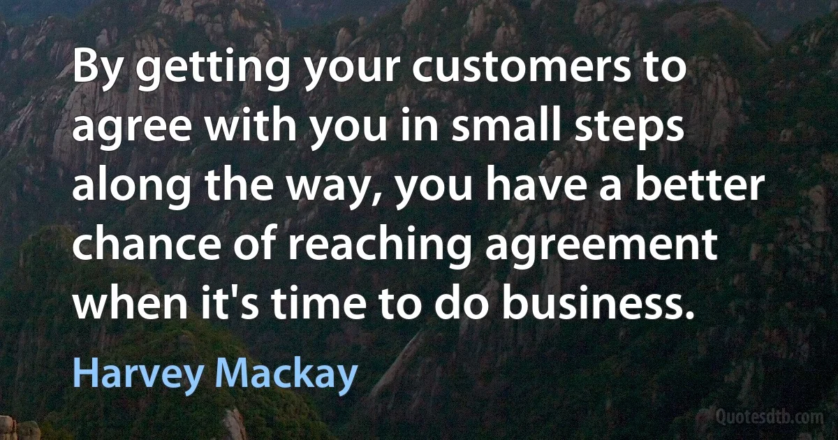 By getting your customers to agree with you in small steps along the way, you have a better chance of reaching agreement when it's time to do business. (Harvey Mackay)