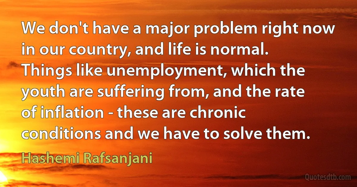 We don't have a major problem right now in our country, and life is normal. Things like unemployment, which the youth are suffering from, and the rate of inflation - these are chronic conditions and we have to solve them. (Hashemi Rafsanjani)