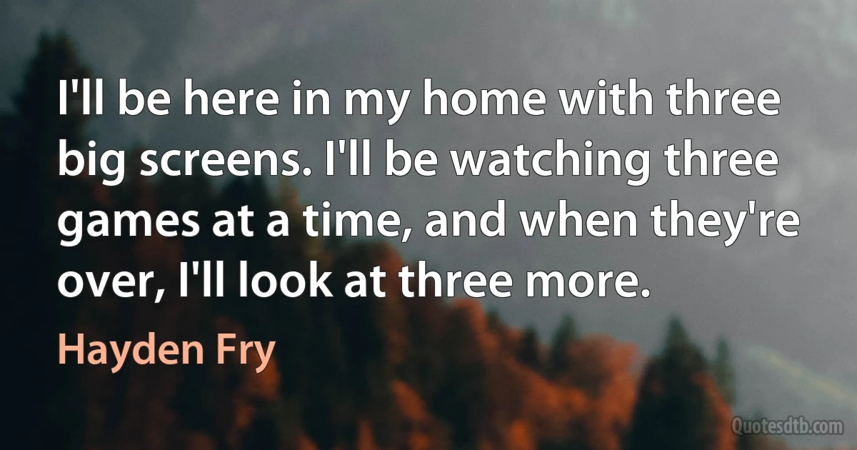 I'll be here in my home with three big screens. I'll be watching three games at a time, and when they're over, I'll look at three more. (Hayden Fry)