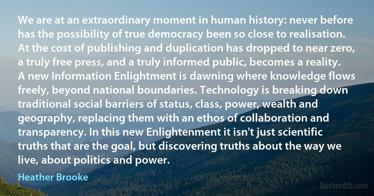 We are at an extraordinary moment in human history: never before has the possibility of true democracy been so close to realisation. At the cost of publishing and duplication has dropped to near zero, a truly free press, and a truly informed public, becomes a reality. A new Information Enlightment is dawning where knowledge flows freely, beyond national boundaries. Technology is breaking down traditional social barriers of status, class, power, wealth and geography, replacing them with an ethos of collaboration and transparency. In this new Enlightenment it isn't just scientific truths that are the goal, but discovering truths about the way we live, about politics and power. (Heather Brooke)