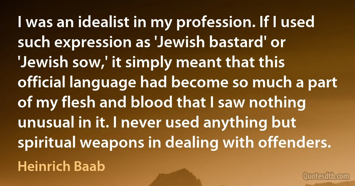 I was an idealist in my profession. If I used such expression as 'Jewish bastard' or 'Jewish sow,' it simply meant that this official language had become so much a part of my flesh and blood that I saw nothing unusual in it. I never used anything but spiritual weapons in dealing with offenders. (Heinrich Baab)