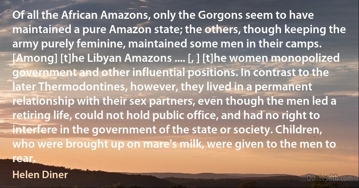 Of all the African Amazons, only the Gorgons seem to have maintained a pure Amazon state; the others, though keeping the army purely feminine, maintained some men in their camps. [Among] [t]he Libyan Amazons .... [, ] [t]he women monopolized government and other influential positions. In contrast to the later Thermodontines, however, they lived in a permanent relationship with their sex partners, even though the men led a retiring life, could not hold public office, and had no right to interfere in the government of the state or society. Children, who were brought up on mare's milk, were given to the men to rear. (Helen Diner)