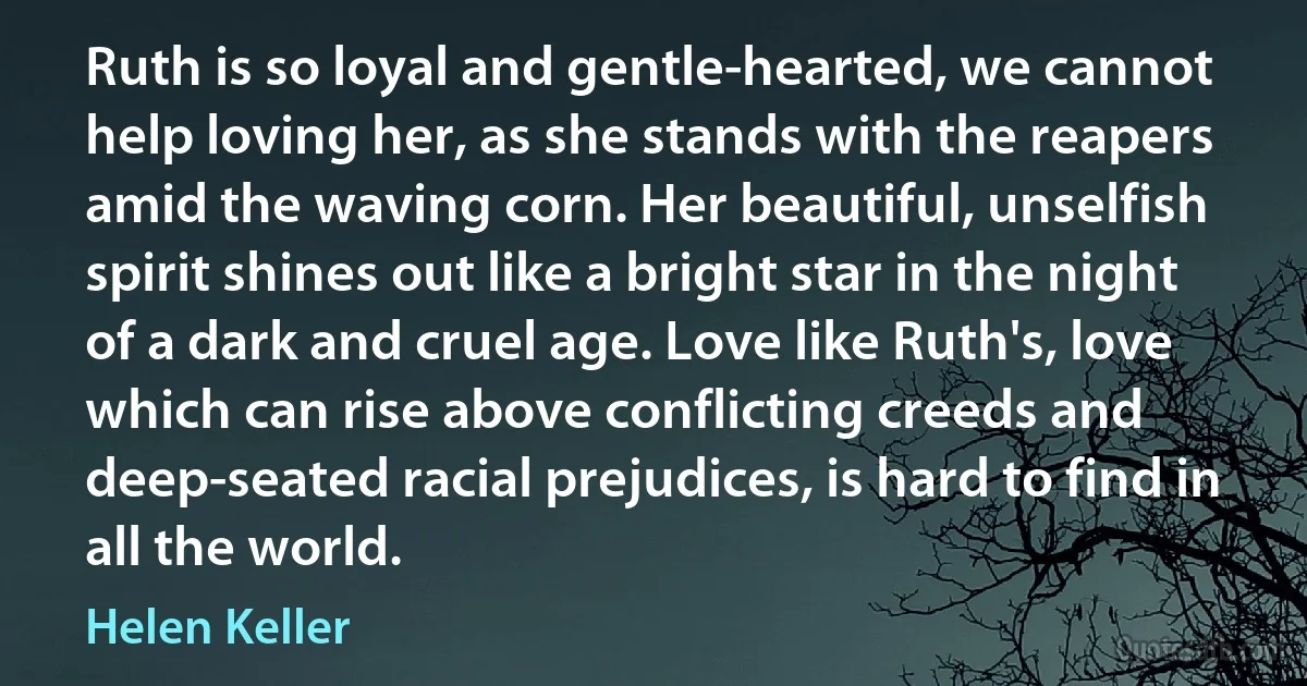 Ruth is so loyal and gentle-hearted, we cannot help loving her, as she stands with the reapers amid the waving corn. Her beautiful, unselfish spirit shines out like a bright star in the night of a dark and cruel age. Love like Ruth's, love which can rise above conflicting creeds and deep-seated racial prejudices, is hard to find in all the world. (Helen Keller)