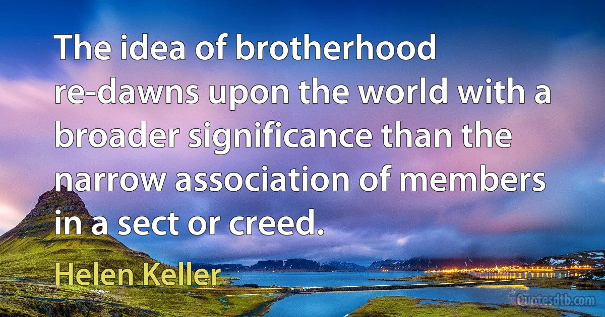 The idea of brotherhood re-dawns upon the world with a broader significance than the narrow association of members in a sect or creed. (Helen Keller)