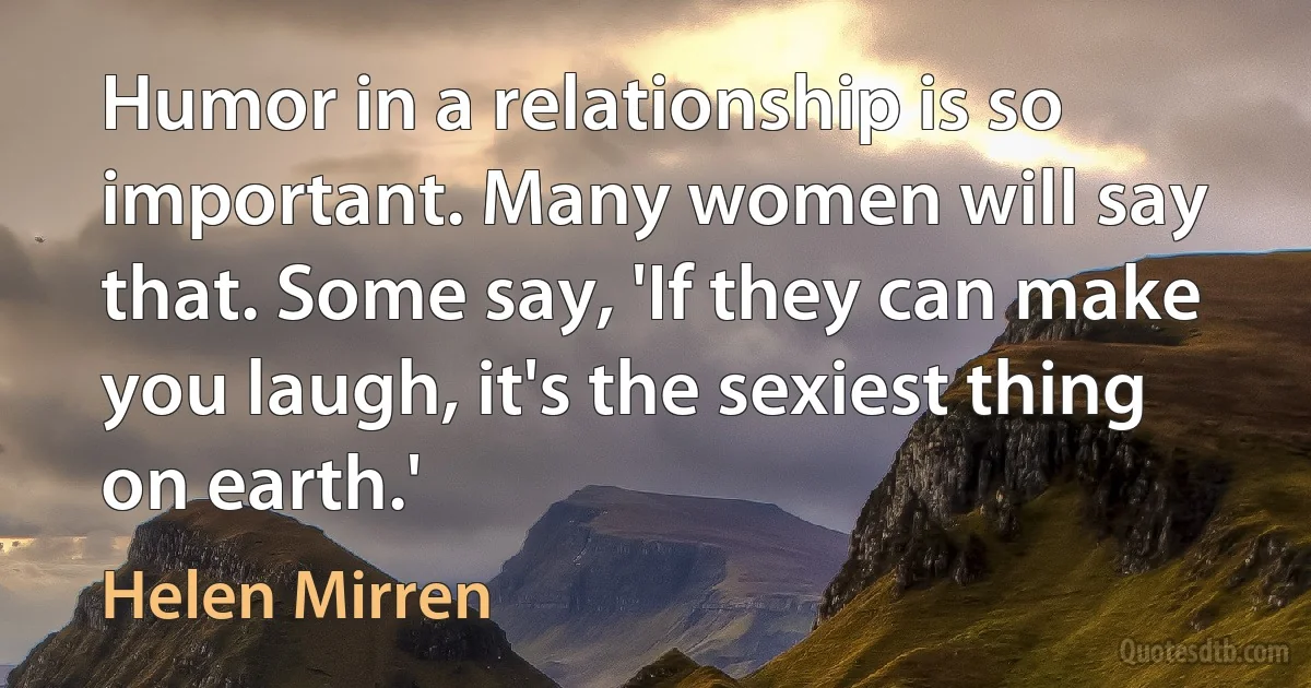 Humor in a relationship is so important. Many women will say that. Some say, 'If they can make you laugh, it's the sexiest thing on earth.' (Helen Mirren)