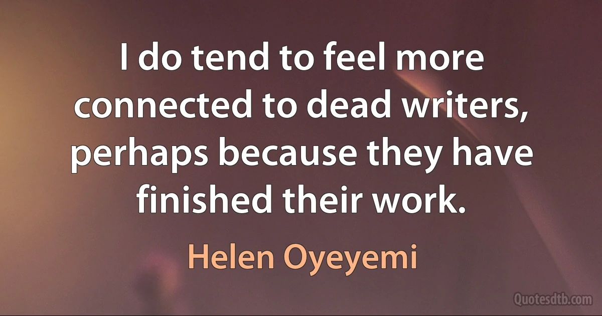 I do tend to feel more connected to dead writers, perhaps because they have finished their work. (Helen Oyeyemi)