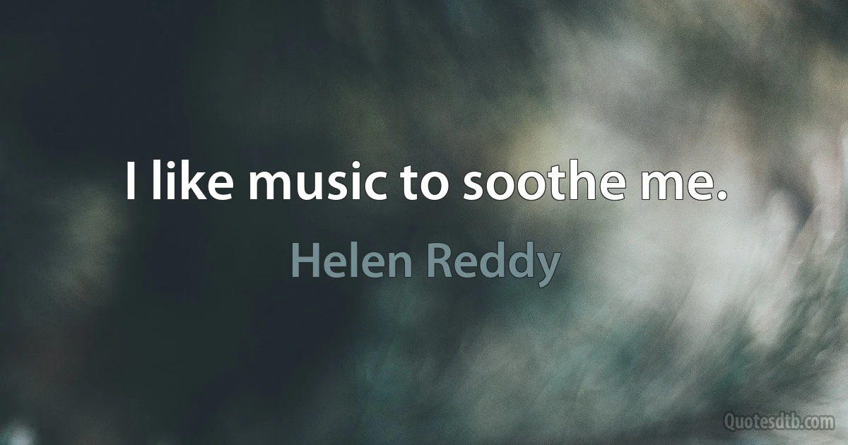 I like music to soothe me. (Helen Reddy)