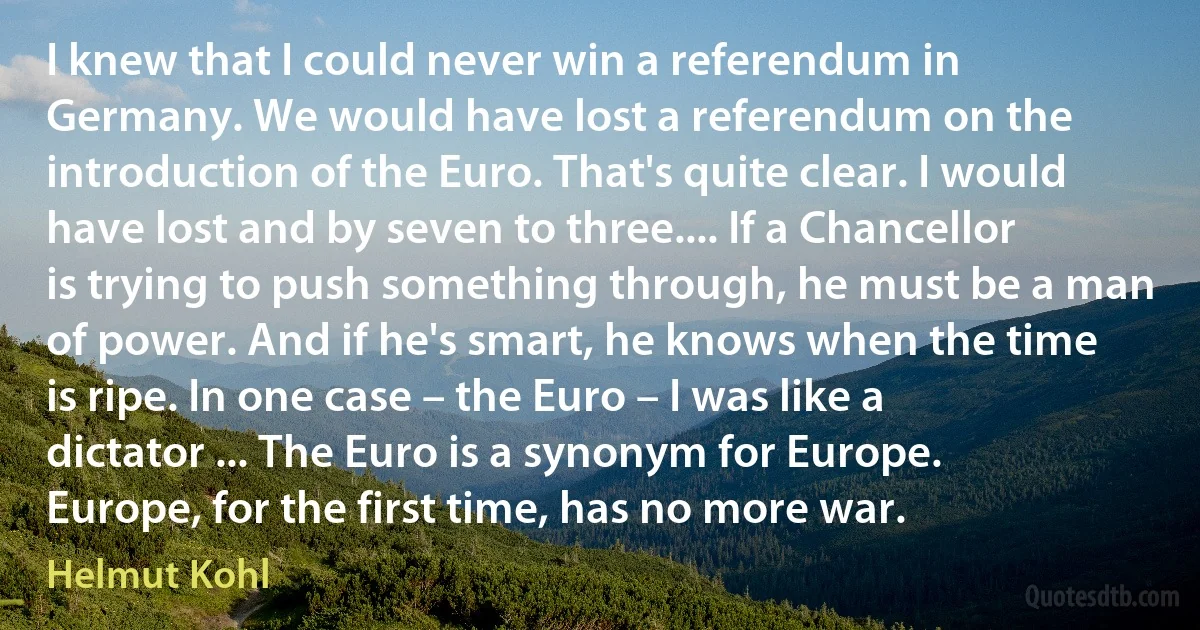 I knew that I could never win a referendum in Germany. We would have lost a referendum on the introduction of the Euro. That's quite clear. I would have lost and by seven to three.... If a Chancellor is trying to push something through, he must be a man of power. And if he's smart, he knows when the time is ripe. In one case – the Euro – I was like a dictator ... The Euro is a synonym for Europe. Europe, for the first time, has no more war. (Helmut Kohl)