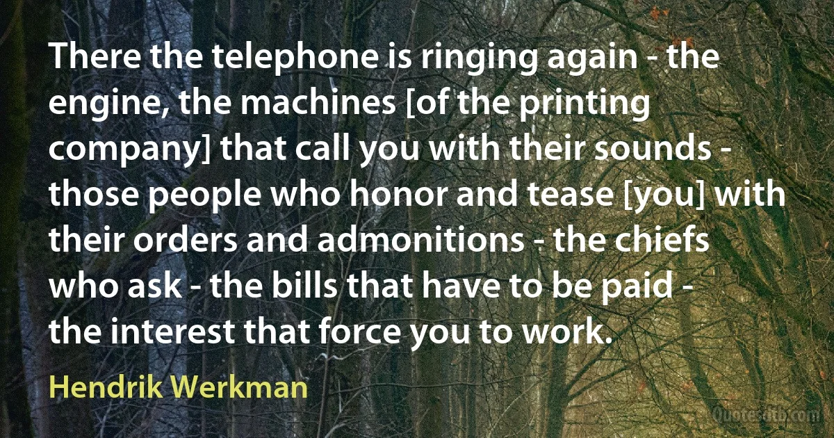 There the telephone is ringing again - the engine, the machines [of the printing company] that call you with their sounds - those people who honor and tease [you] with their orders and admonitions - the chiefs who ask - the bills that have to be paid - the interest that force you to work. (Hendrik Werkman)