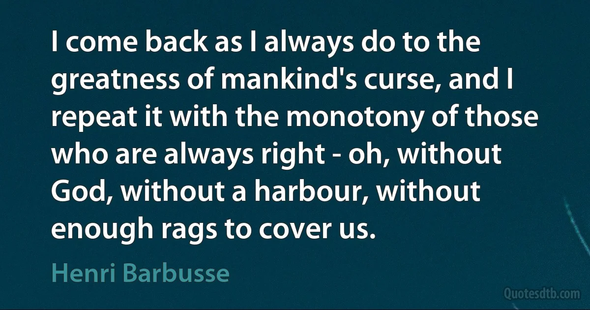 I come back as I always do to the greatness of mankind's curse, and I repeat it with the monotony of those who are always right - oh, without God, without a harbour, without enough rags to cover us. (Henri Barbusse)