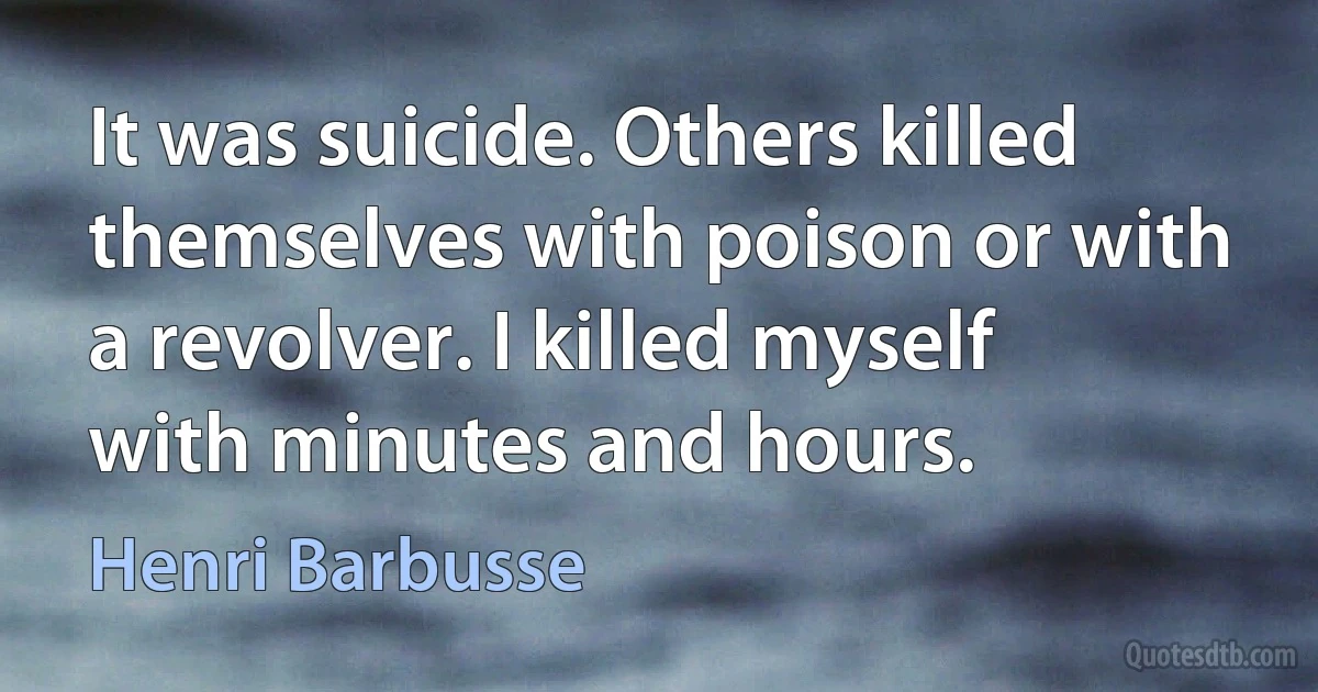 It was suicide. Others killed themselves with poison or with a revolver. I killed myself with minutes and hours. (Henri Barbusse)