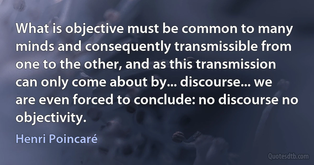 What is objective must be common to many minds and consequently transmissible from one to the other, and as this transmission can only come about by... discourse... we are even forced to conclude: no discourse no objectivity. (Henri Poincaré)