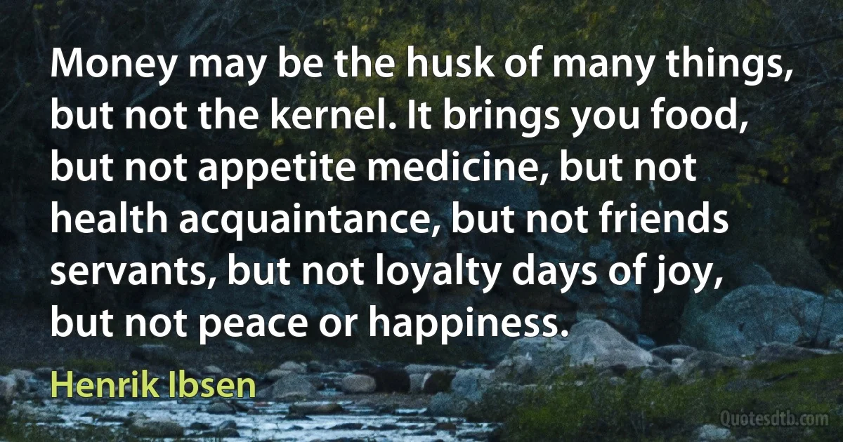 Money may be the husk of many things, but not the kernel. It brings you food, but not appetite medicine, but not health acquaintance, but not friends servants, but not loyalty days of joy, but not peace or happiness. (Henrik Ibsen)