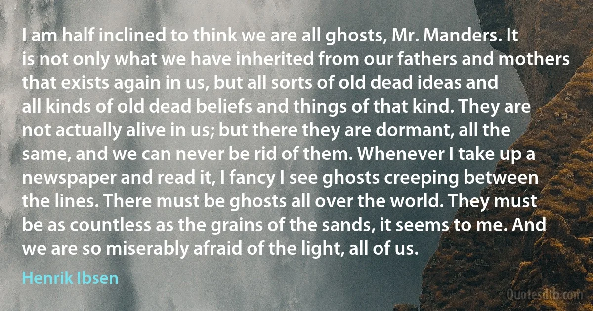 I am half inclined to think we are all ghosts, Mr. Manders. It is not only what we have inherited from our fathers and mothers that exists again in us, but all sorts of old dead ideas and all kinds of old dead beliefs and things of that kind. They are not actually alive in us; but there they are dormant, all the same, and we can never be rid of them. Whenever I take up a newspaper and read it, I fancy I see ghosts creeping between the lines. There must be ghosts all over the world. They must be as countless as the grains of the sands, it seems to me. And we are so miserably afraid of the light, all of us. (Henrik Ibsen)