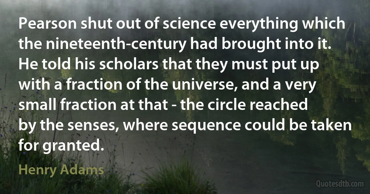 Pearson shut out of science everything which the nineteenth-century had brought into it. He told his scholars that they must put up with a fraction of the universe, and a very small fraction at that - the circle reached by the senses, where sequence could be taken for granted. (Henry Adams)