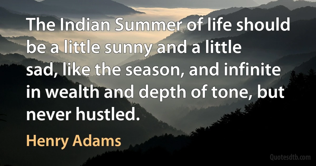 The Indian Summer of life should be a little sunny and a little sad, like the season, and infinite in wealth and depth of tone, but never hustled. (Henry Adams)