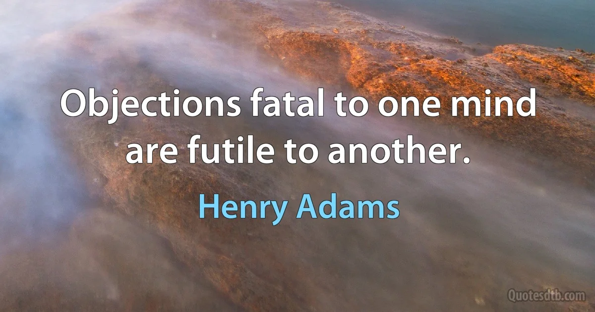 Objections fatal to one mind are futile to another. (Henry Adams)