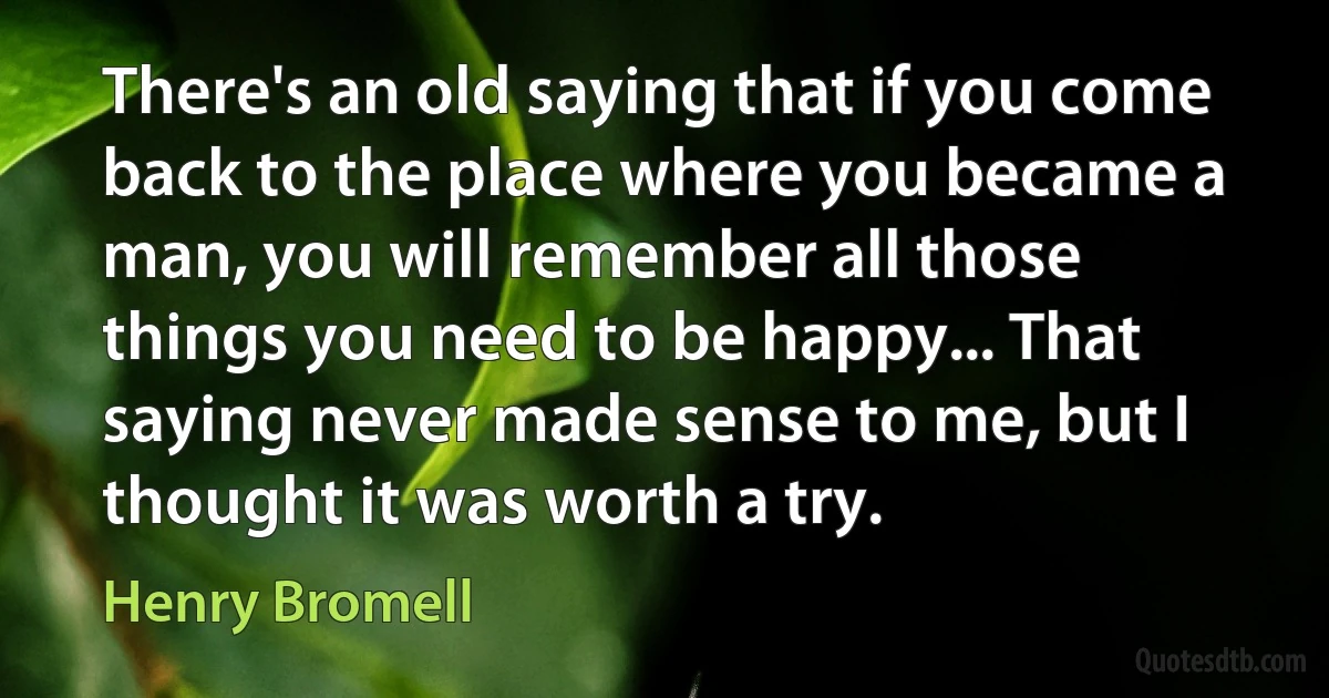 There's an old saying that if you come back to the place where you became a man, you will remember all those things you need to be happy... That saying never made sense to me, but I thought it was worth a try. (Henry Bromell)