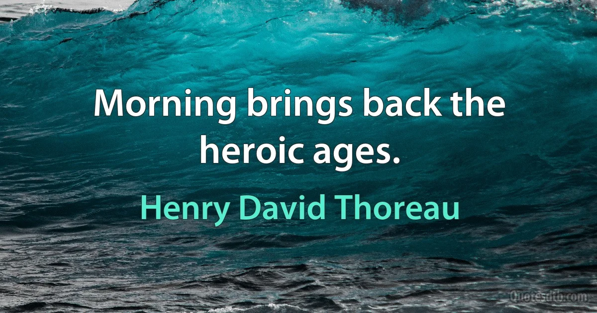 Morning brings back the heroic ages. (Henry David Thoreau)