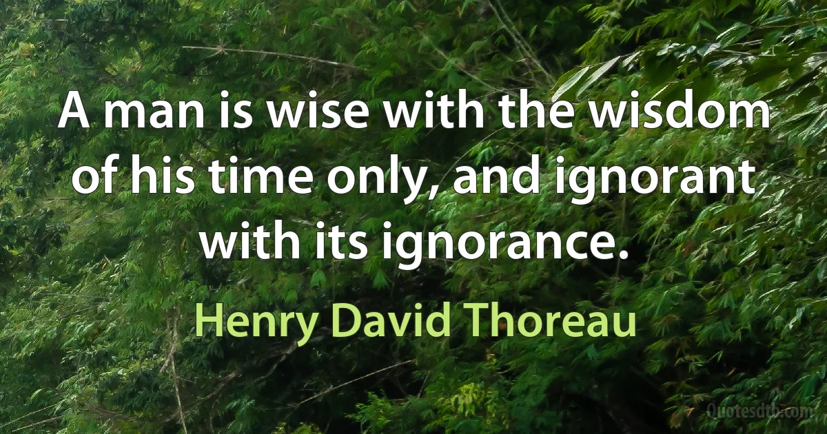 A man is wise with the wisdom of his time only, and ignorant with its ignorance. (Henry David Thoreau)