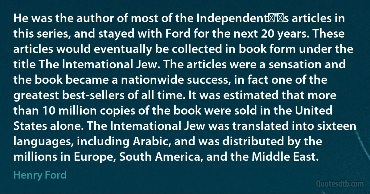 He was the author of most of the Independent‍'‍s articles in this series, and stayed with Ford for the next 20 years. These articles would eventually be collected in book form under the title The lntemational Jew. The articles were a sensation and the book became a nationwide success, in fact one of the greatest best-sellers of all time. It was estimated that more than 10 million copies of the book were sold in the United States alone. The Intemational Jew was translated into sixteen languages, including Arabic, and was distributed by the millions in Europe, South America, and the Middle East. (Henry Ford)