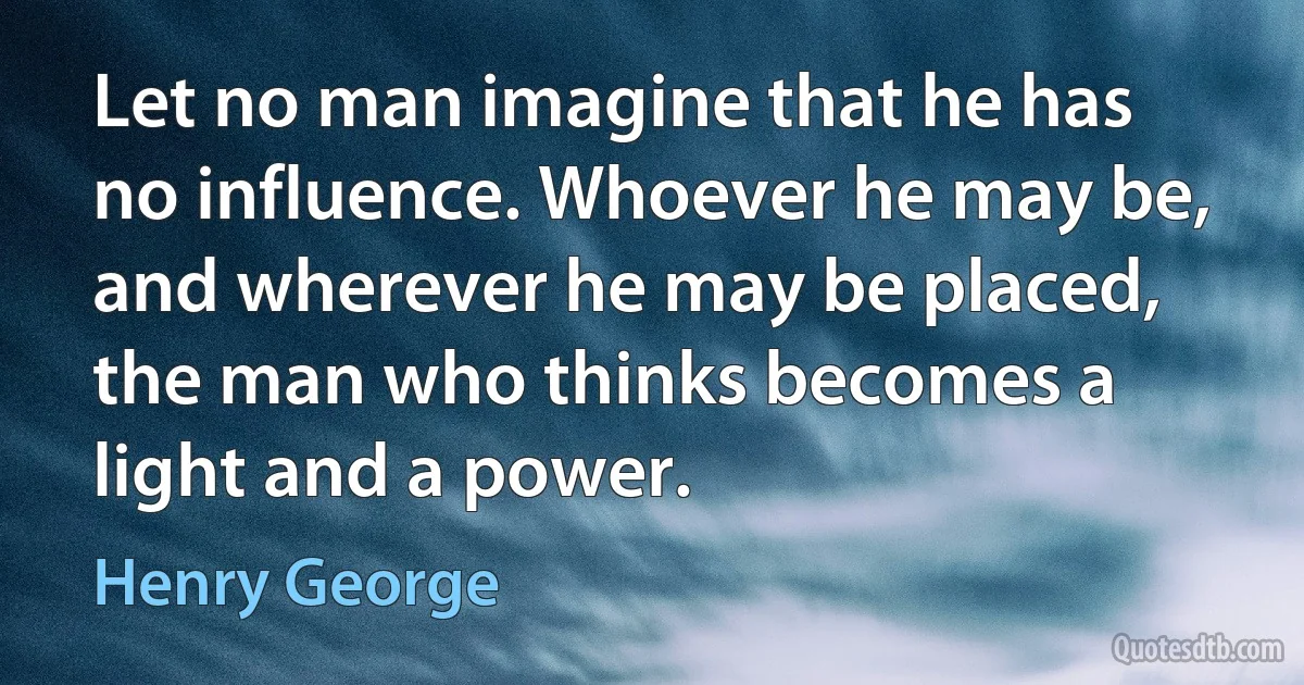 Let no man imagine that he has no influence. Whoever he may be, and wherever he may be placed, the man who thinks becomes a light and a power. (Henry George)