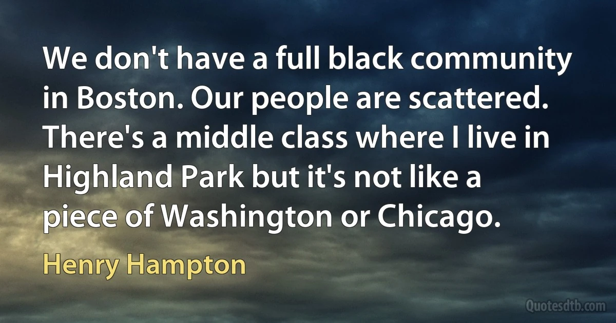 We don't have a full black community in Boston. Our people are scattered. There's a middle class where I live in Highland Park but it's not like a piece of Washington or Chicago. (Henry Hampton)