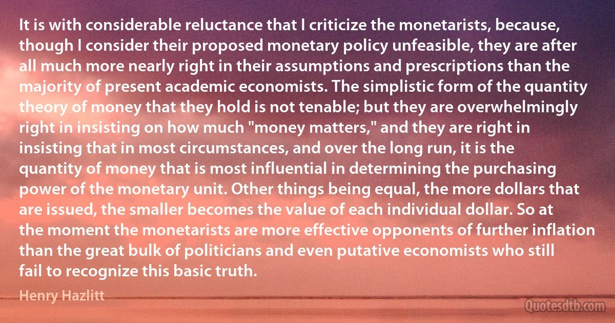 It is with considerable reluctance that I criticize the monetarists, because, though I consider their proposed monetary policy unfeasible, they are after all much more nearly right in their assumptions and prescriptions than the majority of present academic economists. The simplistic form of the quantity theory of money that they hold is not tenable; but they are overwhelmingly right in insisting on how much "money matters," and they are right in insisting that in most circumstances, and over the long run, it is the quantity of money that is most influential in determining the purchasing power of the monetary unit. Other things being equal, the more dollars that are issued, the smaller becomes the value of each individual dollar. So at the moment the monetarists are more effective opponents of further inflation than the great bulk of politicians and even putative economists who still fail to recognize this basic truth. (Henry Hazlitt)