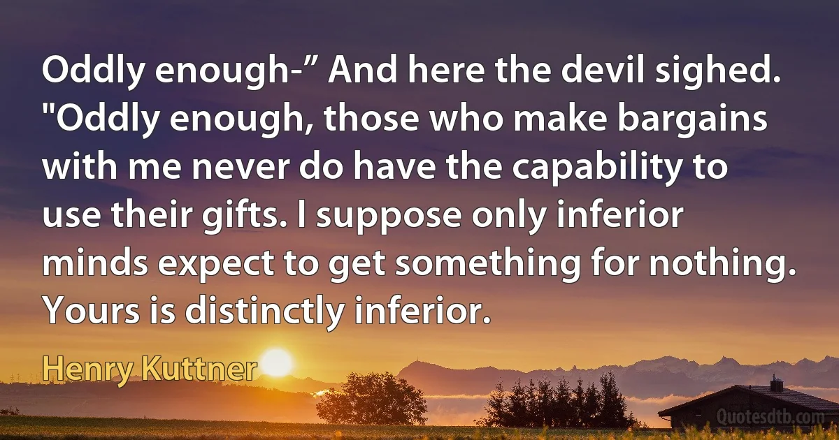 Oddly enough-” And here the devil sighed. "Oddly enough, those who make bargains with me never do have the capability to use their gifts. I suppose only inferior minds expect to get something for nothing. Yours is distinctly inferior. (Henry Kuttner)