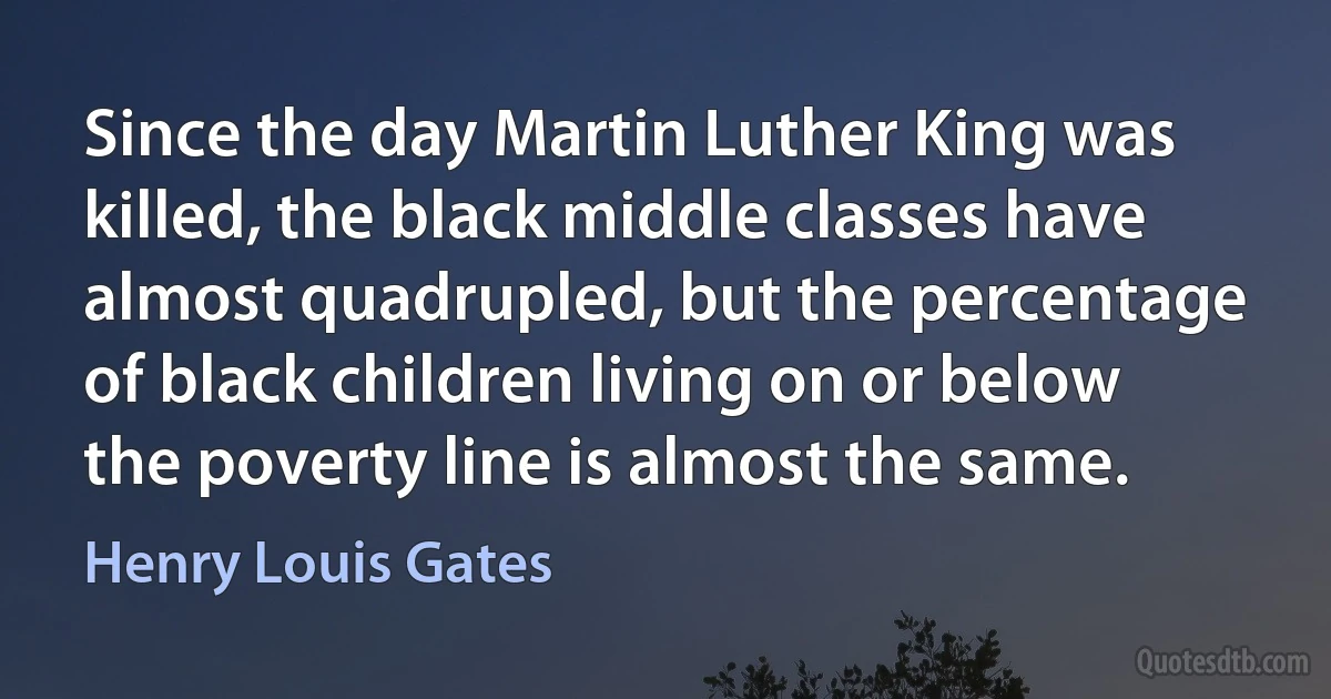 Since the day Martin Luther King was killed, the black middle classes have almost quadrupled, but the percentage of black children living on or below the poverty line is almost the same. (Henry Louis Gates)