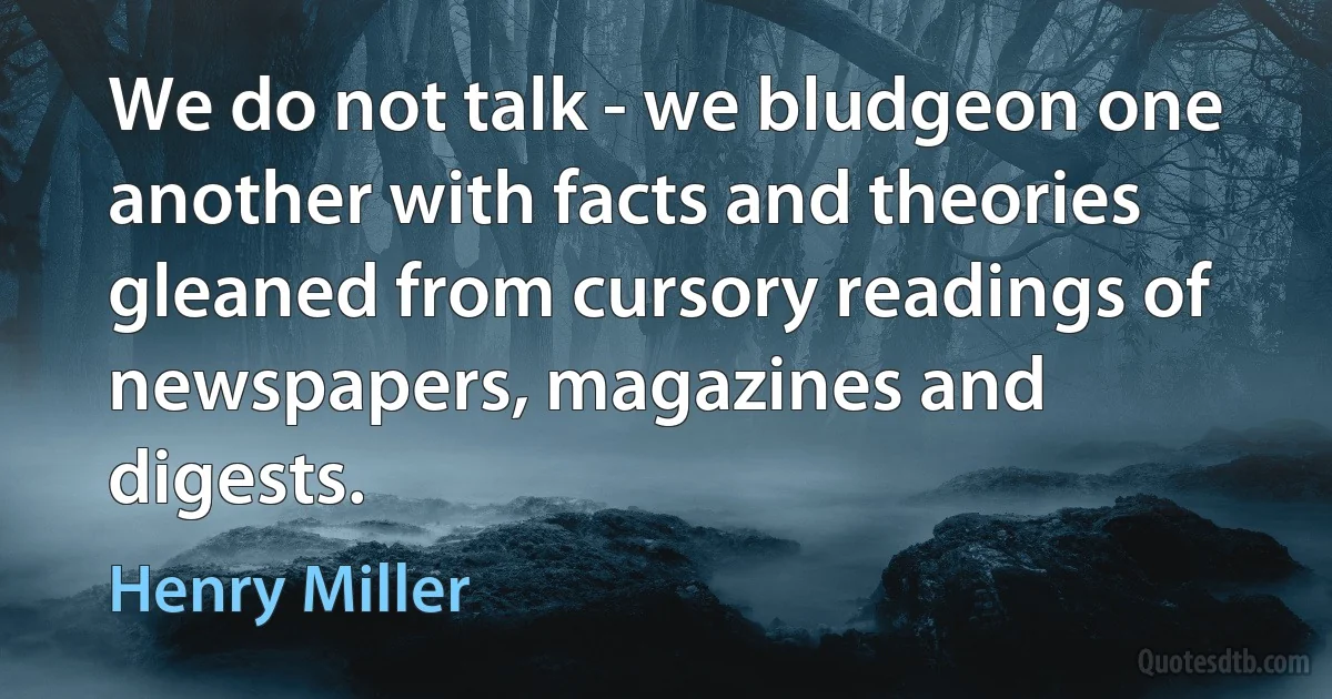 We do not talk - we bludgeon one another with facts and theories gleaned from cursory readings of newspapers, magazines and digests. (Henry Miller)