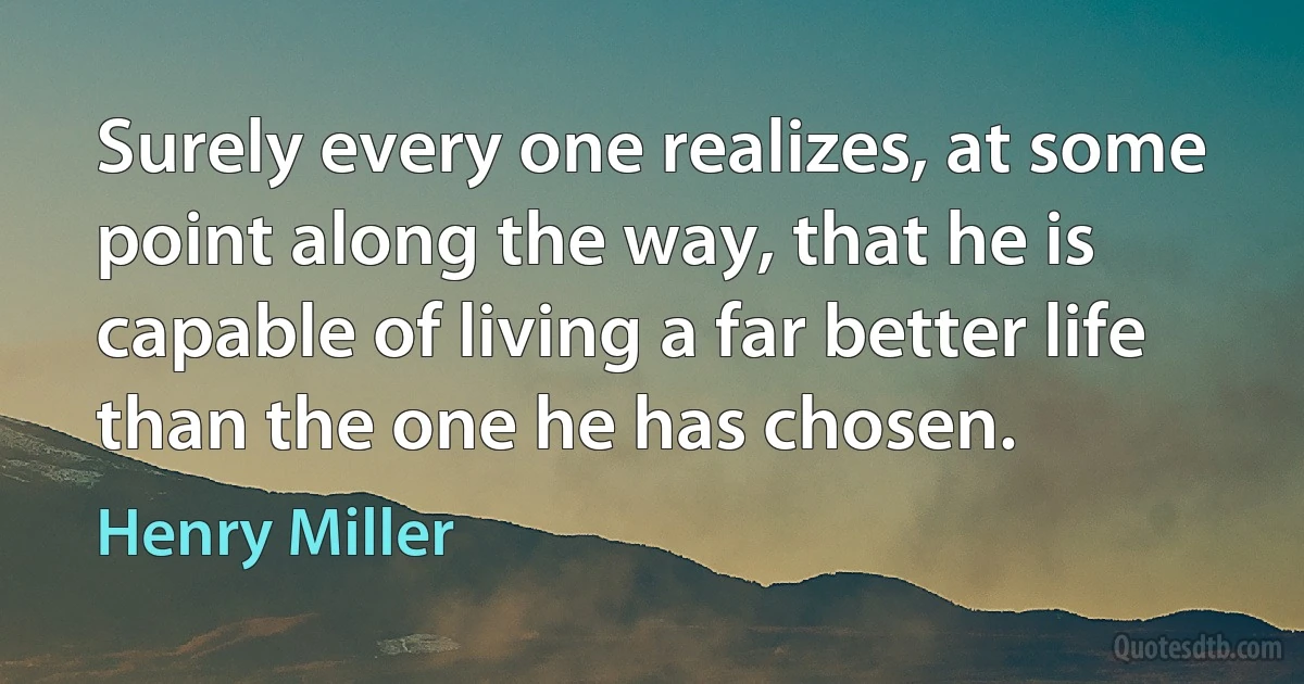 Surely every one realizes, at some point along the way, that he is capable of living a far better life than the one he has chosen. (Henry Miller)