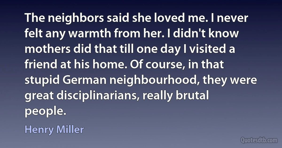 The neighbors said she loved me. I never felt any warmth from her. I didn't know mothers did that till one day I visited a friend at his home. Of course, in that stupid German neighbourhood, they were great disciplinarians, really brutal people. (Henry Miller)