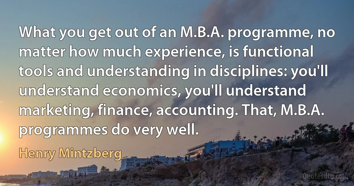 What you get out of an M.B.A. programme, no matter how much experience, is functional tools and understanding in disciplines: you'll understand economics, you'll understand marketing, finance, accounting. That, M.B.A. programmes do very well. (Henry Mintzberg)