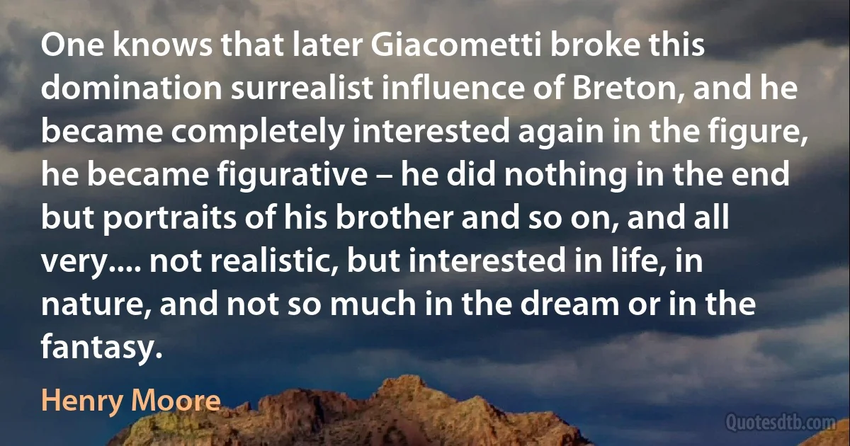 One knows that later Giacometti broke this domination surrealist influence of Breton, and he became completely interested again in the figure, he became figurative – he did nothing in the end but portraits of his brother and so on, and all very.... not realistic, but interested in life, in nature, and not so much in the dream or in the fantasy. (Henry Moore)