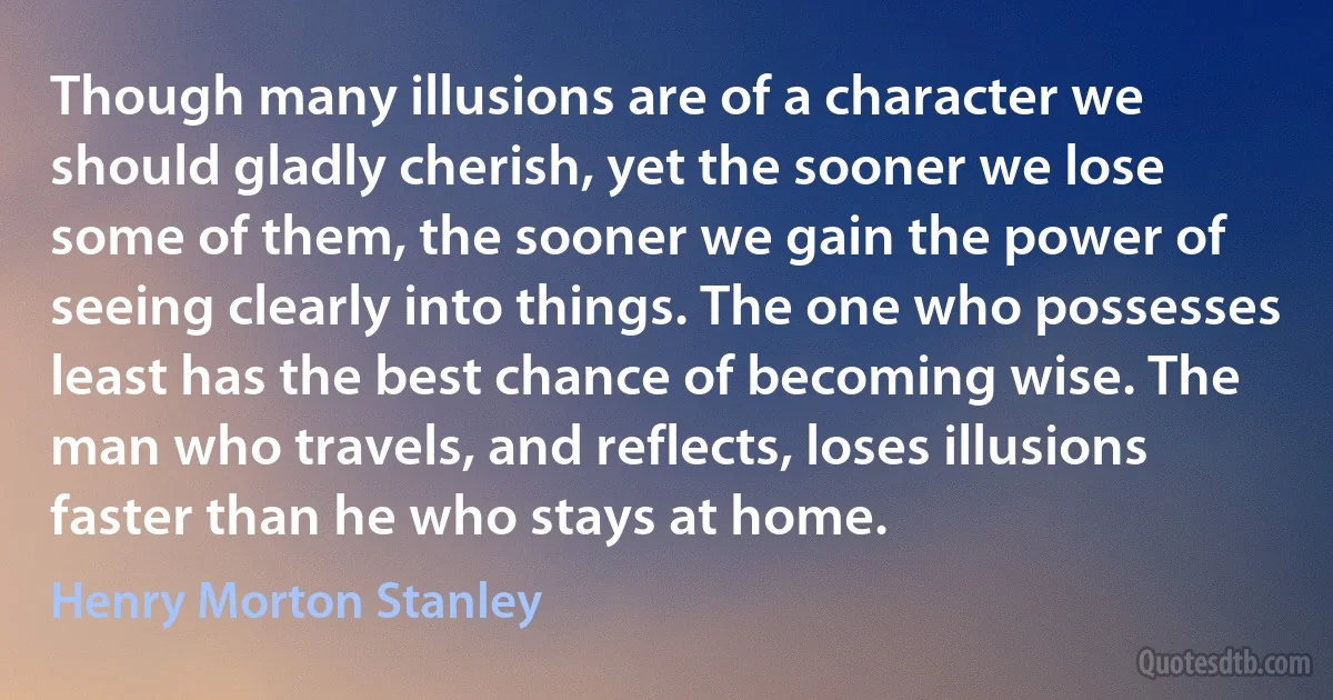 Though many illusions are of a character we should gladly cherish, yet the sooner we lose some of them, the sooner we gain the power of seeing clearly into things. The one who possesses least has the best chance of becoming wise. The man who travels, and reflects, loses illusions faster than he who stays at home. (Henry Morton Stanley)