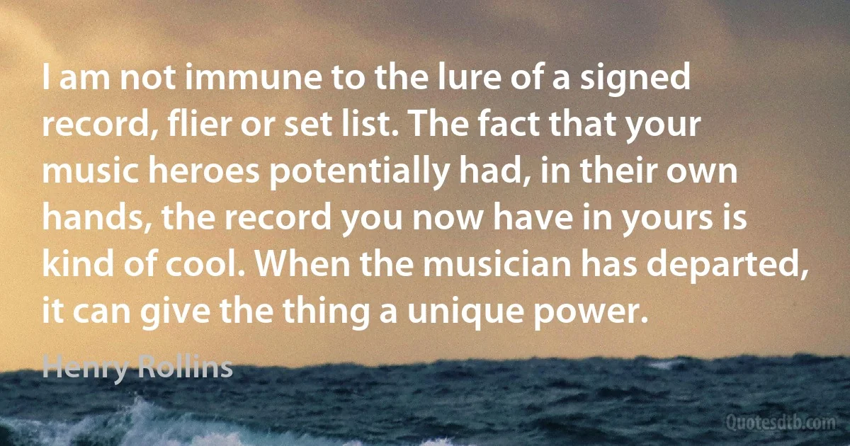 I am not immune to the lure of a signed record, flier or set list. The fact that your music heroes potentially had, in their own hands, the record you now have in yours is kind of cool. When the musician has departed, it can give the thing a unique power. (Henry Rollins)