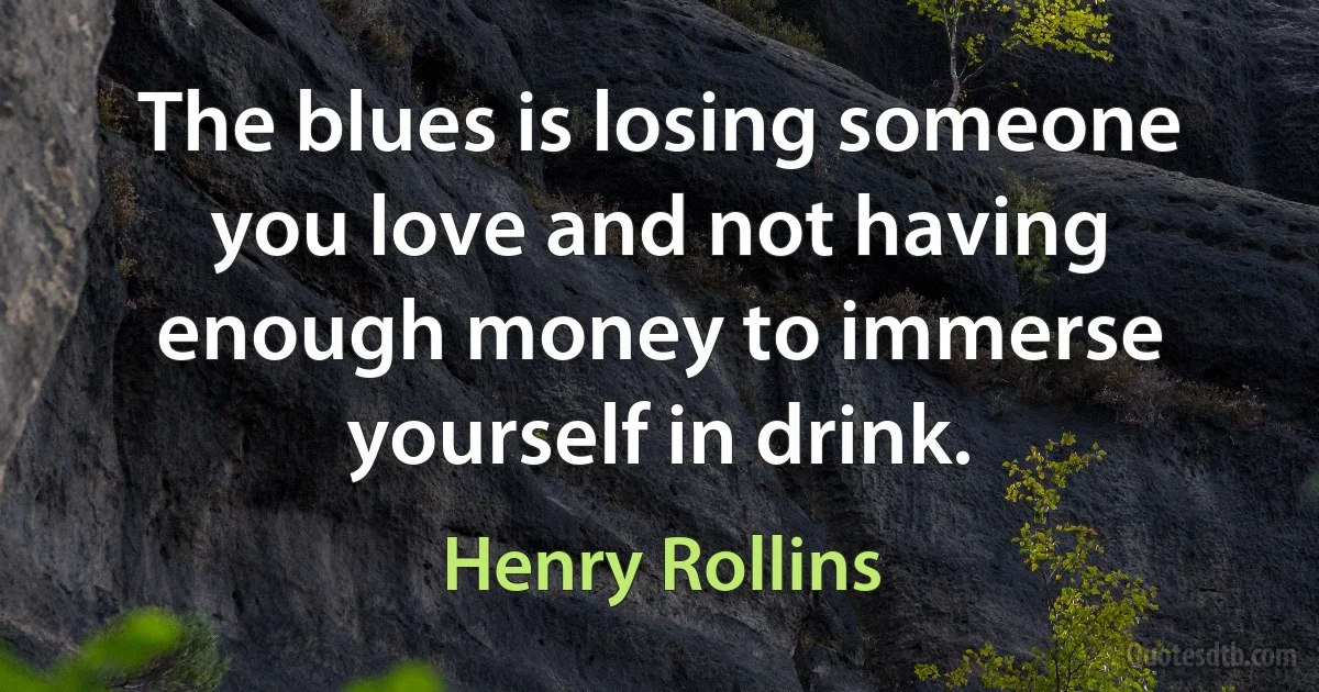 The blues is losing someone you love and not having enough money to immerse yourself in drink. (Henry Rollins)