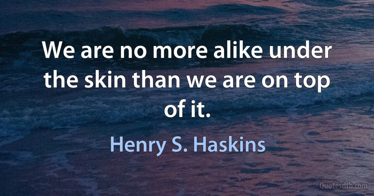 We are no more alike under the skin than we are on top of it. (Henry S. Haskins)