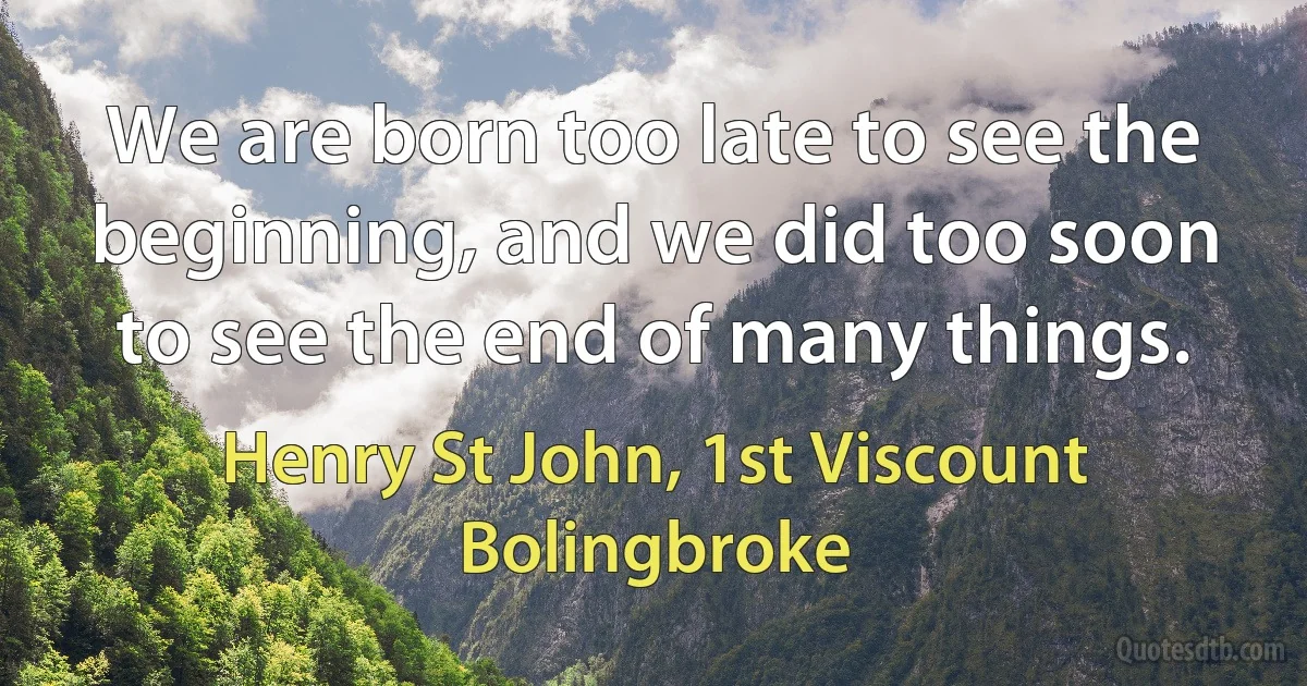 We are born too late to see the beginning, and we did too soon to see the end of many things. (Henry St John, 1st Viscount Bolingbroke)