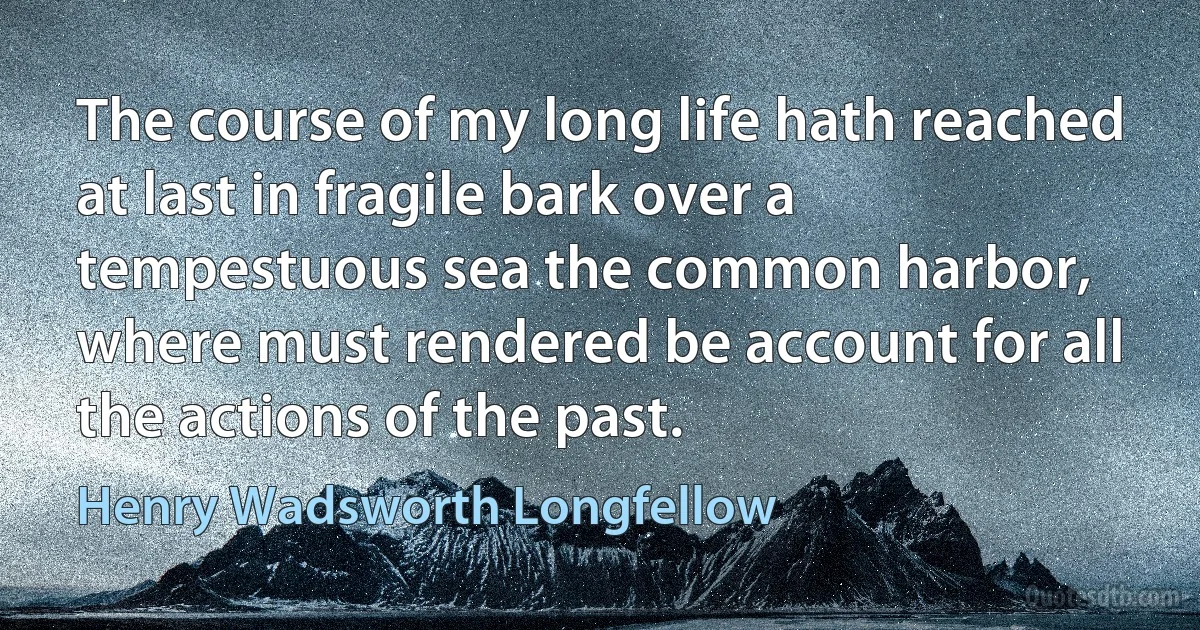 The course of my long life hath reached at last in fragile bark over a tempestuous sea the common harbor, where must rendered be account for all the actions of the past. (Henry Wadsworth Longfellow)