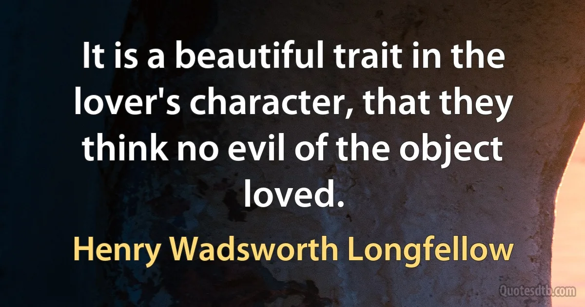 It is a beautiful trait in the lover's character, that they think no evil of the object loved. (Henry Wadsworth Longfellow)