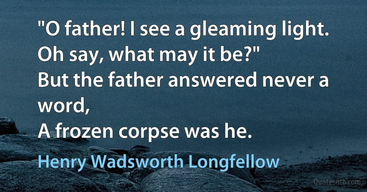 "O father! I see a gleaming light.
Oh say, what may it be?"
But the father answered never a word,
A frozen corpse was he. (Henry Wadsworth Longfellow)