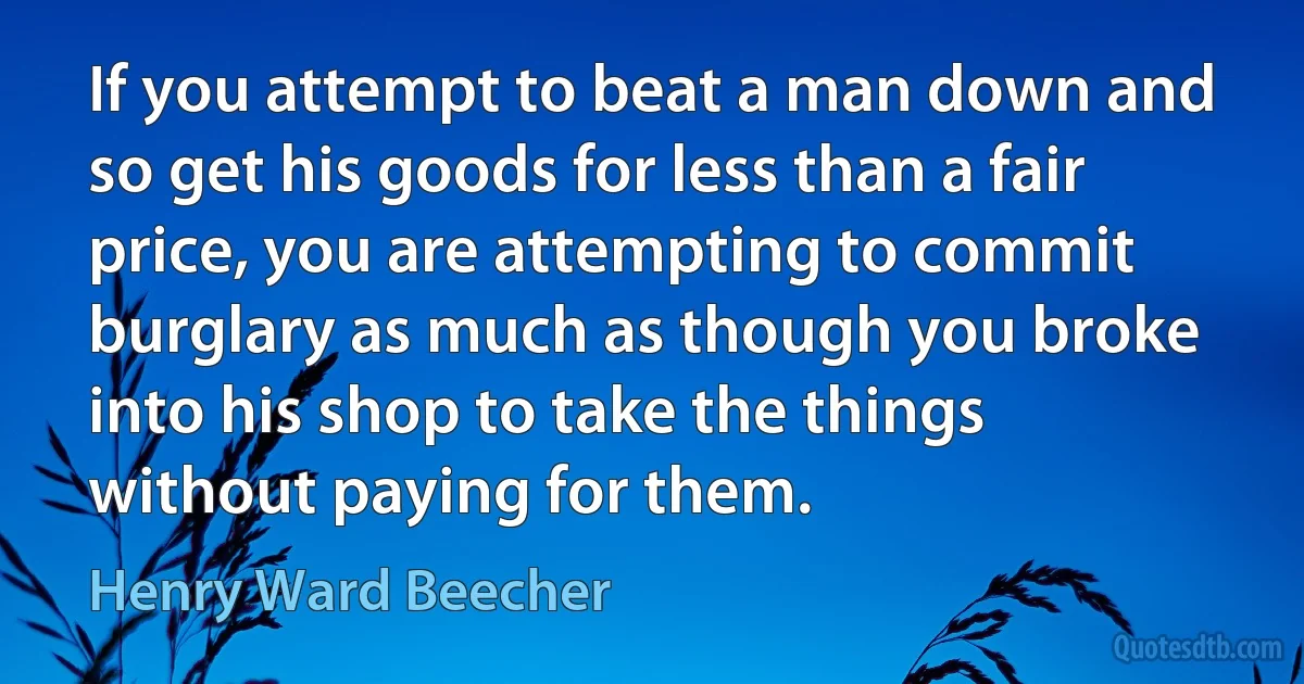 If you attempt to beat a man down and so get his goods for less than a fair price, you are attempting to commit burglary as much as though you broke into his shop to take the things without paying for them. (Henry Ward Beecher)