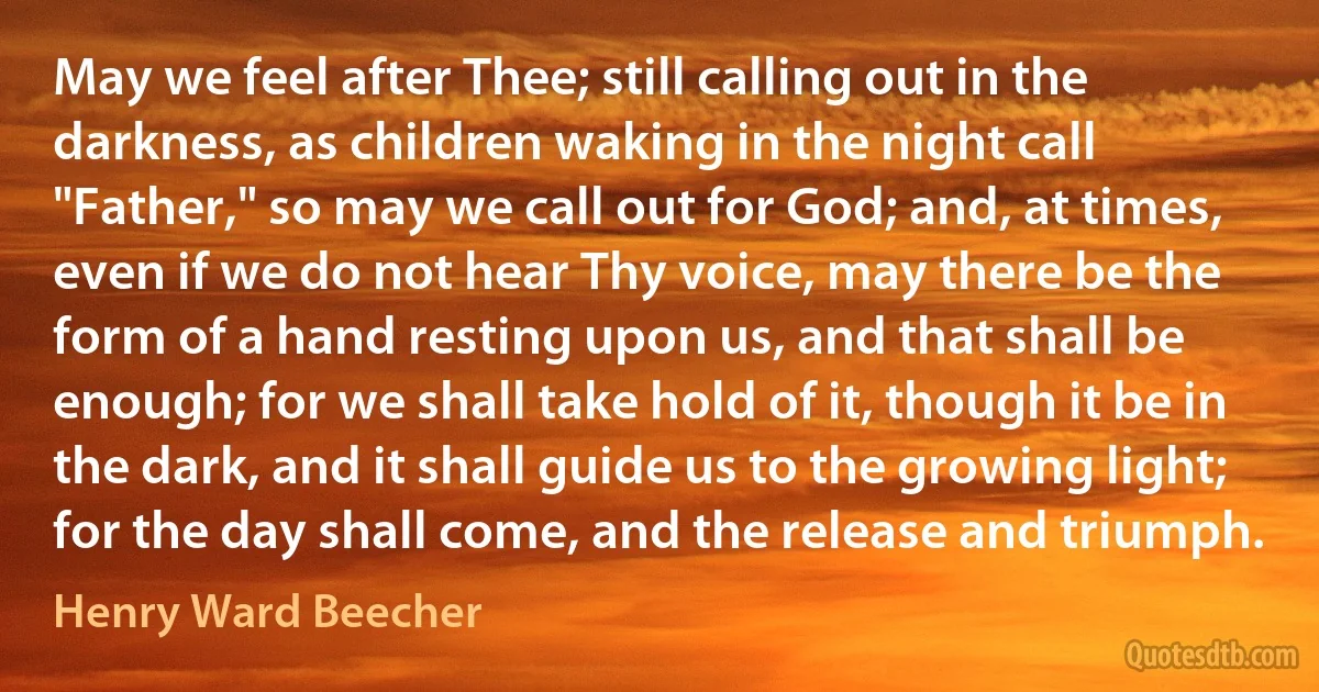 May we feel after Thee; still calling out in the darkness, as children waking in the night call "Father," so may we call out for God; and, at times, even if we do not hear Thy voice, may there be the form of a hand resting upon us, and that shall be enough; for we shall take hold of it, though it be in the dark, and it shall guide us to the growing light; for the day shall come, and the release and triumph. (Henry Ward Beecher)