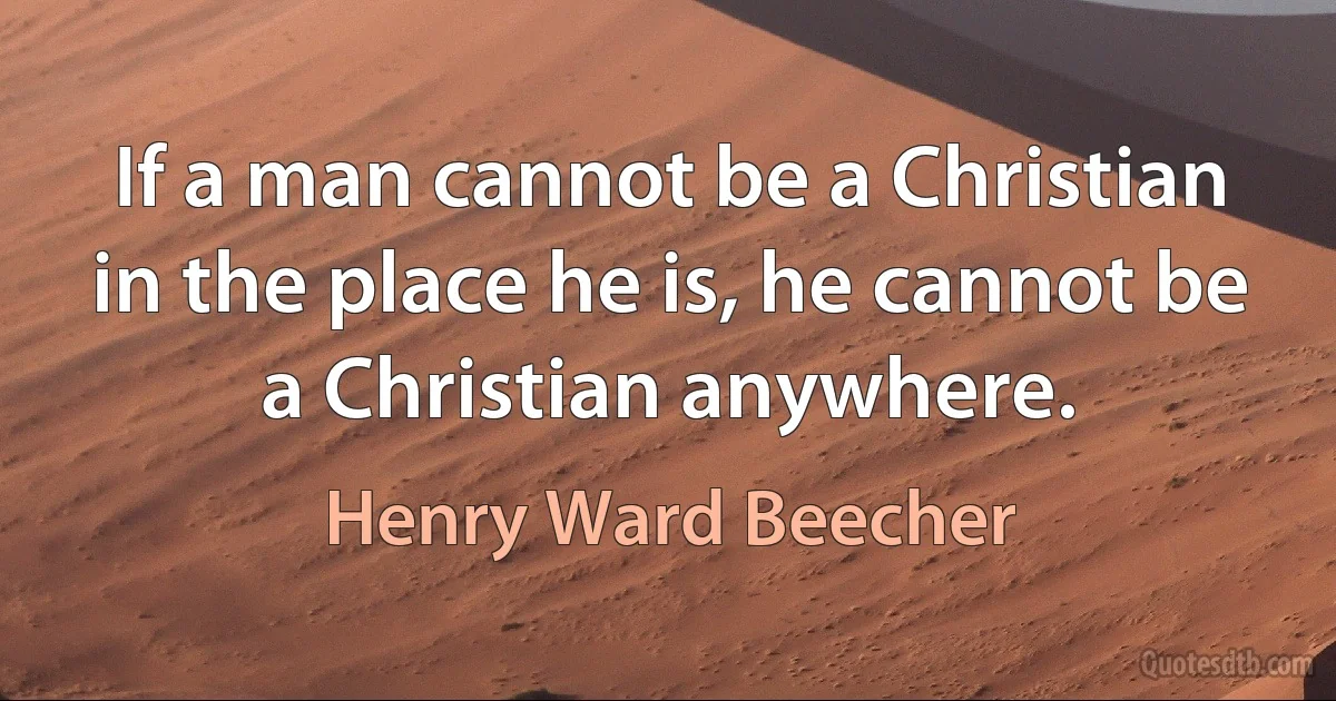 If a man cannot be a Christian in the place he is, he cannot be a Christian anywhere. (Henry Ward Beecher)